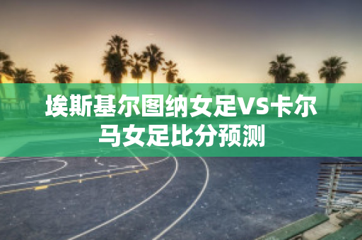 埃斯基尔图纳女足VS卡尔马女足比分预测