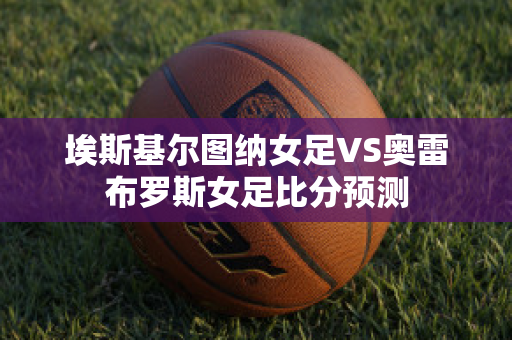 埃斯基尔图纳女足VS奥雷布罗斯女足比分预测