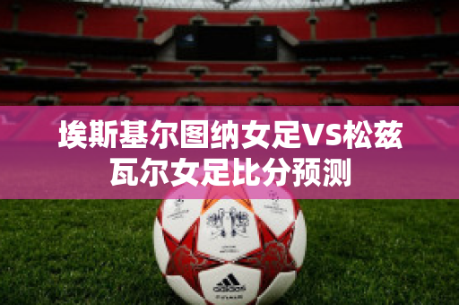 埃斯基尔图纳女足VS松兹瓦尔女足比分预测