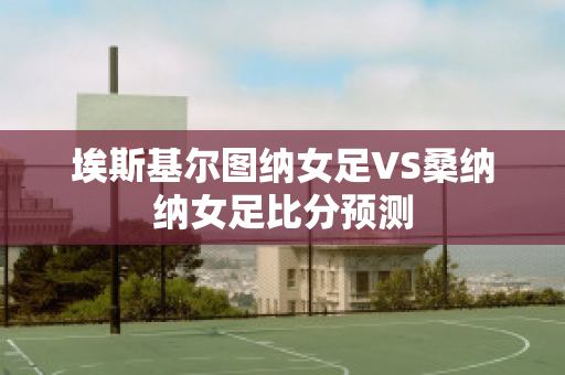 埃斯基尔图纳女足VS桑纳纳女足比分预测