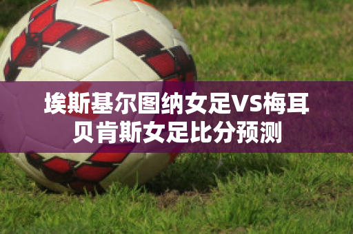 埃斯基尔图纳女足VS梅耳贝肯斯女足比分预测