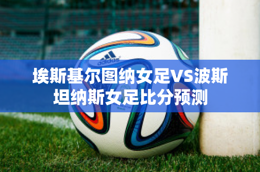 埃斯基尔图纳女足VS波斯坦纳斯女足比分预测