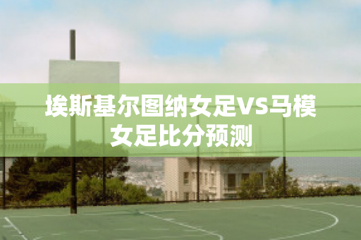 埃斯基尔图纳女足VS马模女足比分预测