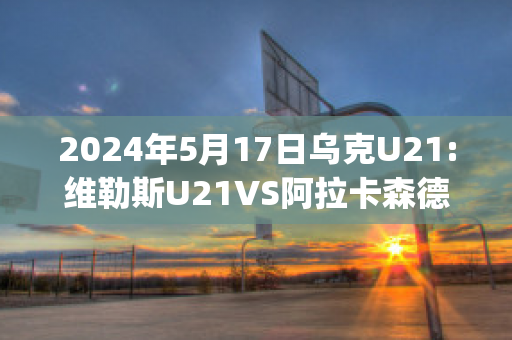 2024年5月17日乌克U21:维勒斯U21VS阿拉卡森德里亚U21赛前解析(维拉利尔阿森纳)