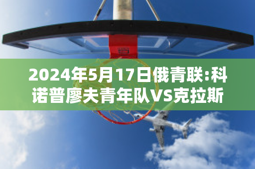 2024年5月17日俄青联:科诺普廖夫青年队VS克拉斯诺达尔青年队历史战绩