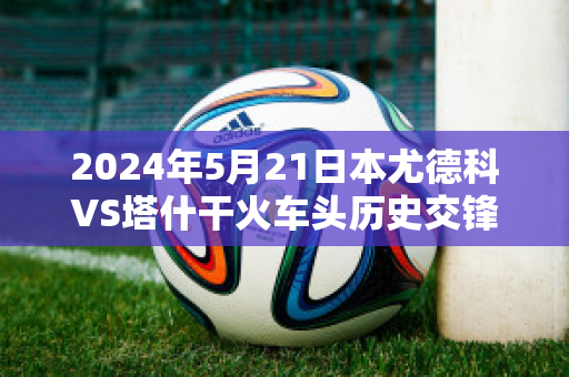 2024年5月21日本尤德科VS塔什干火车头历史交锋