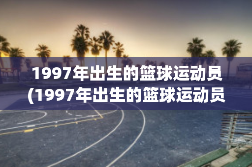 1997年出生的篮球运动员(1997年出生的篮球运动员有哪些)