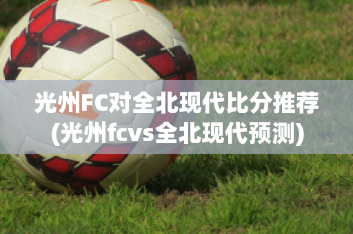 光州FC对全北现代比分推荐(光州fcvs全北现代预测)