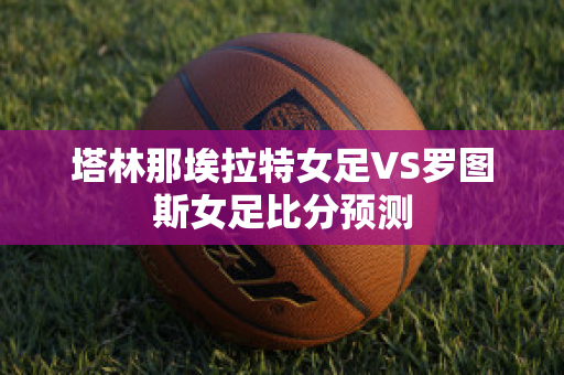 塔林那埃拉特女足VS罗图斯女足比分预测