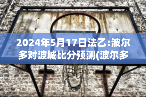 2024年5月17日法乙:波尔多对波城比分预测(波尔多对阵巴黎圣日耳曼)