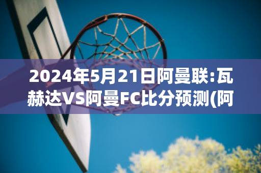 2024年5月21日阿曼联:瓦赫达VS阿曼FC比分预测(阿瓦赫里)