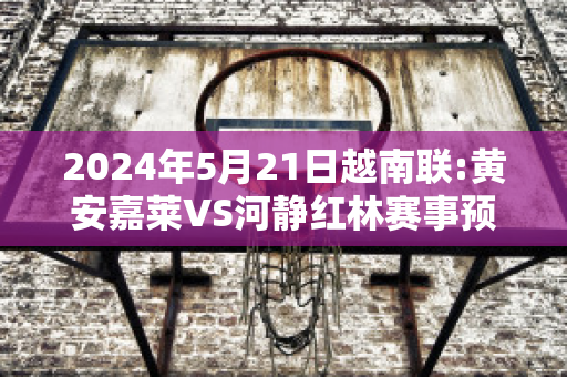 2024年5月21日越南联:黄安嘉莱VS河静红林赛事预测