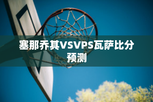 塞那乔其VSVPS瓦萨比分预测