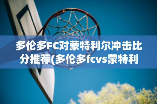 多伦多FC对蒙特利尔冲击比分推荐(多伦多fcvs蒙特利尔冲击)