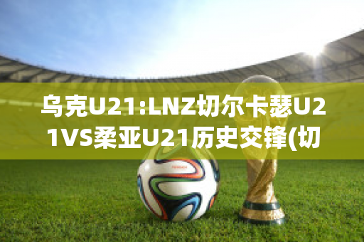 乌克U21:LNZ切尔卡瑟U21VS柔亚U21历史交锋(切尔卡瑟突出部)