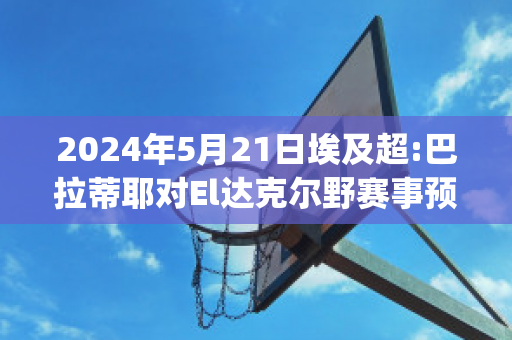 2024年5月21日埃及超:巴拉蒂耶对El达克尔野赛事预测(巴达克和拉蒂兹)