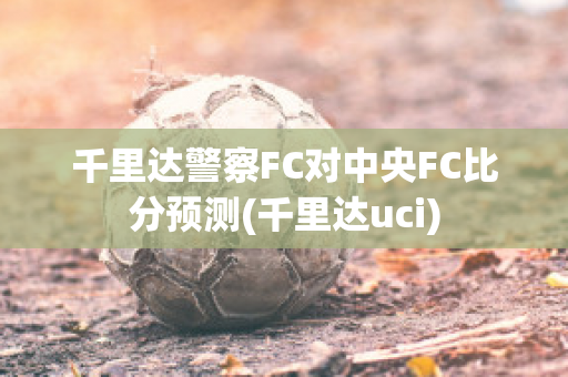 千里达警察FC对中央FC比分预测(千里达uci)