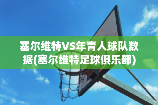 塞尔维特VS年青人球队数据(塞尔维特足球俱乐部)