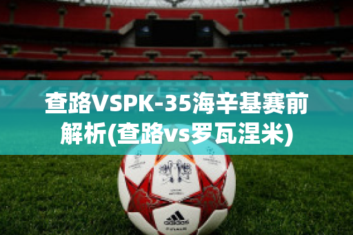 查路VSPK-35海辛基赛前解析(查路vs罗瓦涅米)