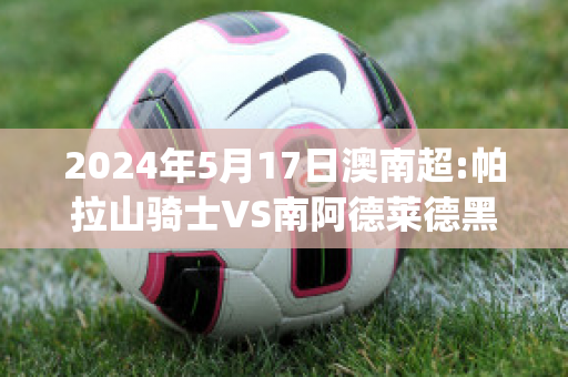 2024年5月17日澳南超:帕拉山骑士VS南阿德莱德黑豹历史交锋(帕拉山骑士vs阿德莱德胜利)