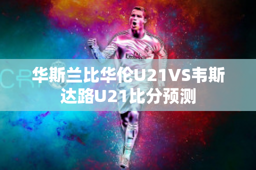 华斯兰比华伦U21VS韦斯达路U21比分预测