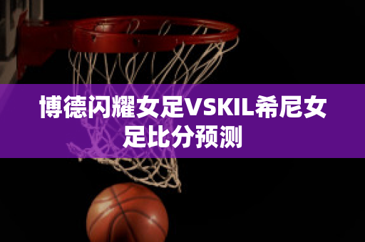 博德闪耀女足VSKIL希尼女足比分预测