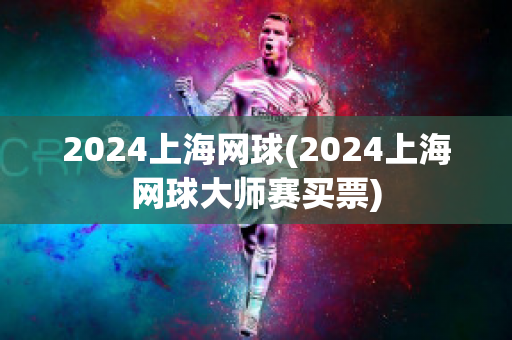 2024上海网球(2024上海网球大师赛买票)