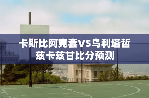 卡斯比阿克套VS乌利塔哲兹卡兹甘比分预测