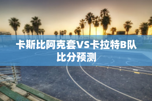 卡斯比阿克套VS卡拉特B队比分预测