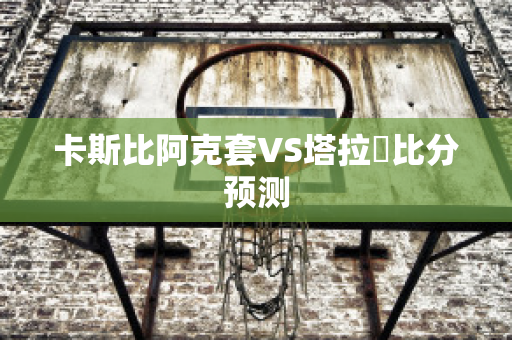 卡斯比阿克套VS塔拉茲比分预测