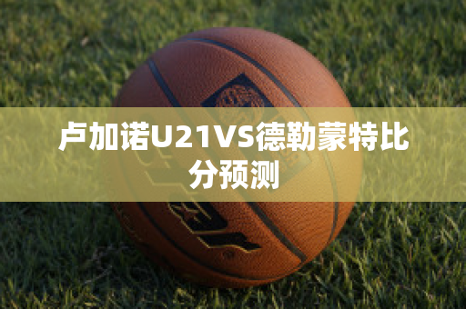 卢加诺U21VS德勒蒙特比分预测