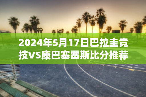 2024年5月17日巴拉圭竞技VS康巴塞雷斯比分推荐(巴拉圭vs巴西直播)