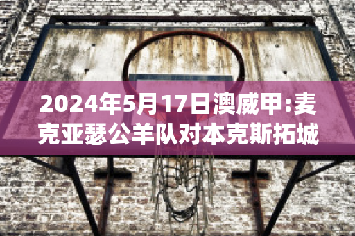 2024年5月17日澳威甲:麦克亚瑟公羊队对本克斯拓城狮队比分预测推荐(麦克和亚瑟好像)