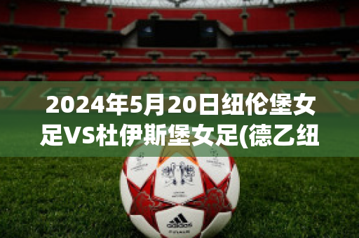 2024年5月20日纽伦堡女足VS杜伊斯堡女足(德乙纽伦堡vs杜塞尔多夫)