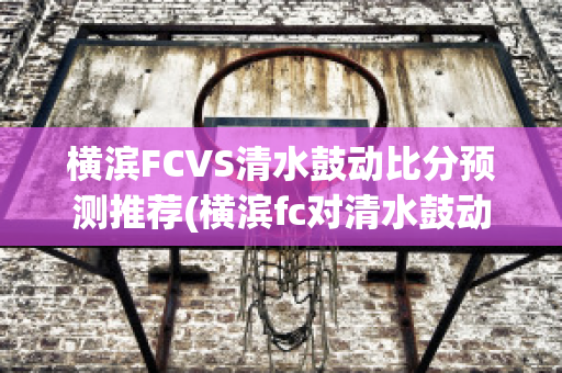 横滨FCVS清水鼓动比分预测推荐(横滨fc对清水鼓动的比分预测)