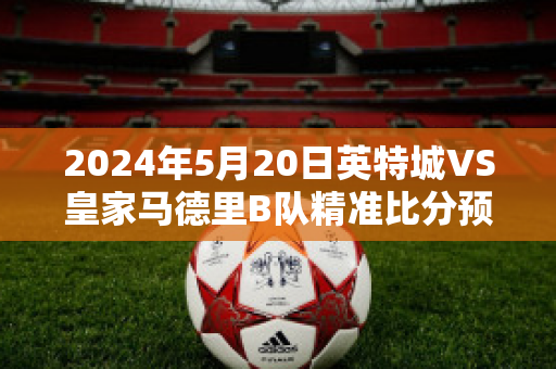 2024年5月20日英特城VS皇家马德里B队精准比分预测推荐