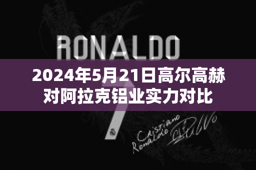 2024年5月21日高尔高赫对阿拉克铝业实力对比