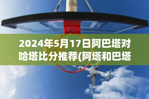 2024年5月17日阿巴塔对哈塔比分推荐(阿塔和巴塔现在还是一伙的吗)