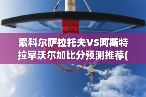 索科尔萨拉托夫VS阿斯特拉罕沃尔加比分预测推荐(索尔科兹纳)