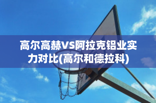 高尔高赫VS阿拉克铝业实力对比(高尔和德拉科)