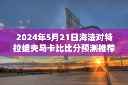 2024年5月21日海法对特拉维夫马卡比比分预测推荐(海法 特拉维夫)