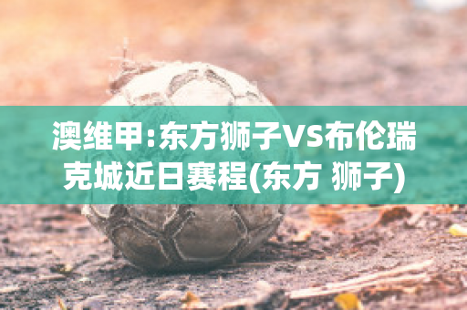 澳维甲:东方狮子VS布伦瑞克城近日赛程(东方 狮子)