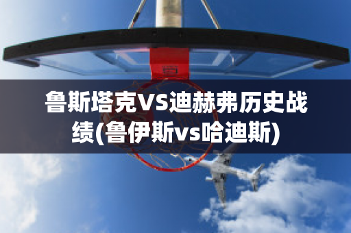 鲁斯塔克VS迪赫弗历史战绩(鲁伊斯vs哈迪斯)