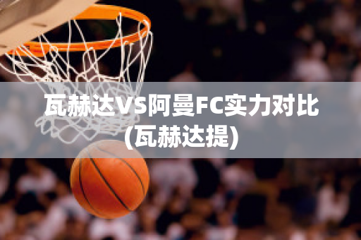 瓦赫达VS阿曼FC实力对比(瓦赫达提)