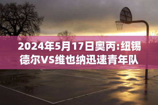 2024年5月17日奥丙:纽锡德尔VS维也纳迅速青年队赛事分析(纽伦堡vs维尔茨)