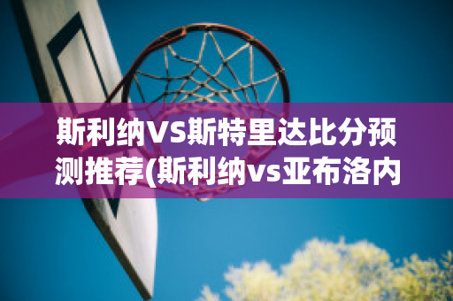 斯利纳VS斯特里达比分预测推荐(斯利纳vs亚布洛内茨)