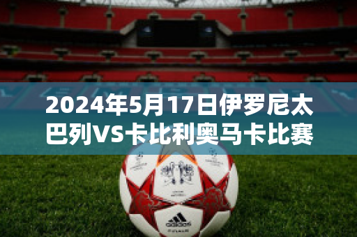 2024年5月17日伊罗尼太巴列VS卡比利奥马卡比赛事预测