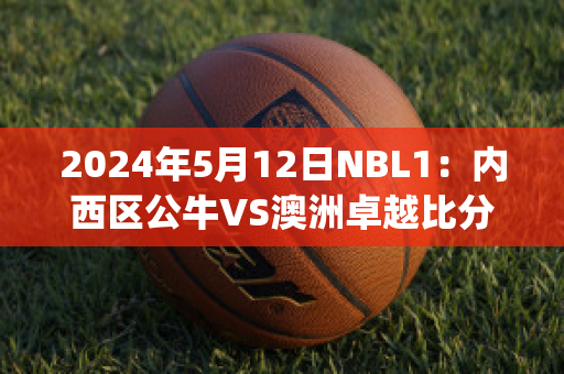 2024年5月12日NBL1：内西区公牛VS澳洲卓越比分预测(公牛对战)