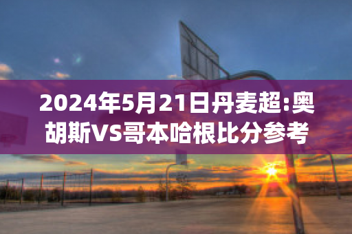 2024年5月21日丹麦超:奥胡斯VS哥本哈根比分参考(丹麦奥胡斯市)