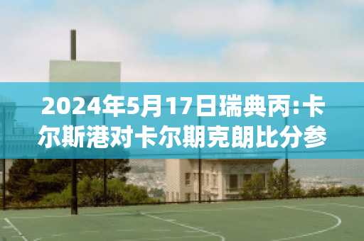 2024年5月17日瑞典丙:卡尔斯港对卡尔期克朗比分参考(瑞典卡尔一世)